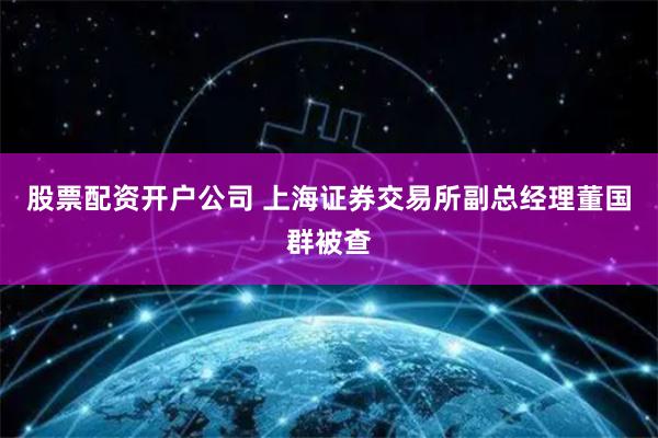 股票配资开户公司 上海证券交易所副总经理董国群被查