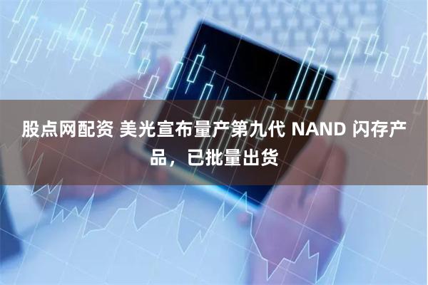 股点网配资 美光宣布量产第九代 NAND 闪存产品，已批量出货