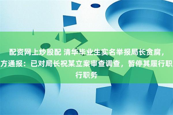 配资网上炒股配 清华毕业生实名举报局长贪腐，官方通报：已对局长祝某立案审查调查，暂停其履行职务