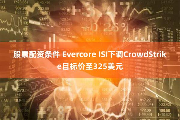 股票配资条件 Evercore ISI下调CrowdStrike目标价至325美元