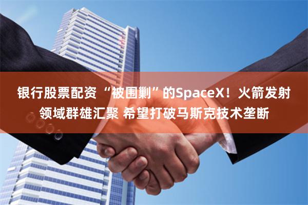 银行股票配资 “被围剿”的SpaceX！火箭发射领域群雄汇聚 希望打破马斯克技术垄断