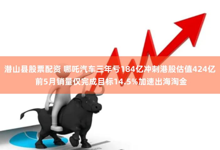 潜山县股票配资 哪吒汽车三年亏184亿冲刺港股估值424亿 前5月销量仅完成目标14.5%加速出海淘金