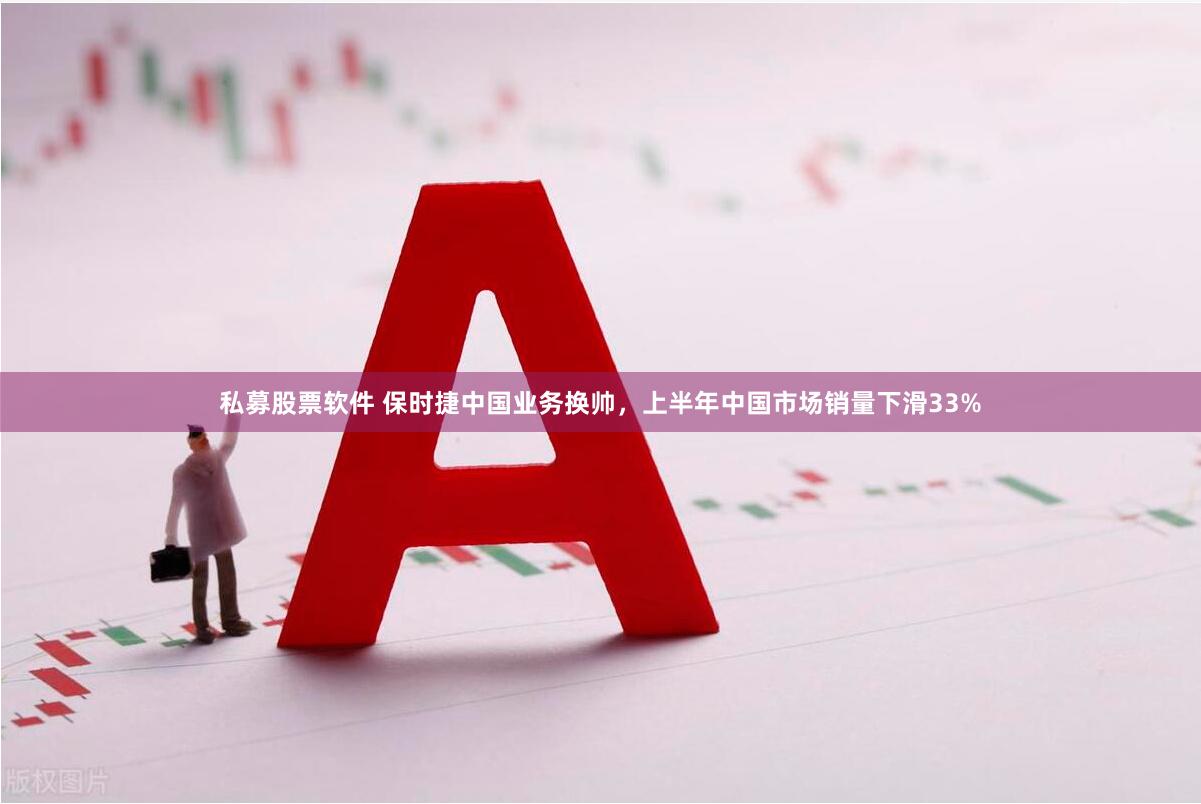 私募股票软件 保时捷中国业务换帅，上半年中国市场销量下滑33%