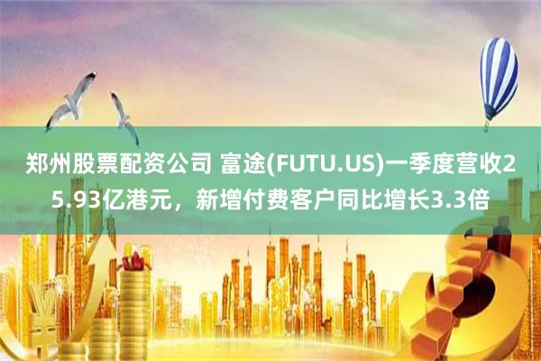 郑州股票配资公司 富途(FUTU.US)一季度营收25.93亿港元，新增付费客户同比增长3.3倍