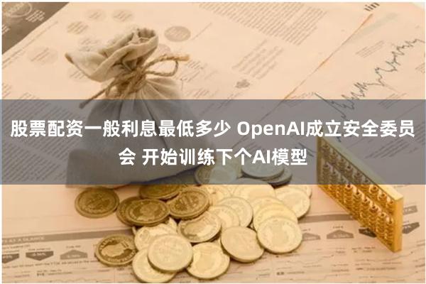 股票配资一般利息最低多少 OpenAI成立安全委员会 开始训练下个AI模型