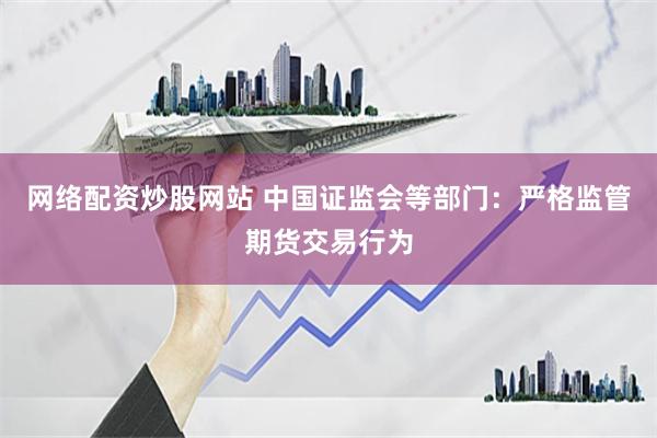 网络配资炒股网站 中国证监会等部门：严格监管期货交易行为