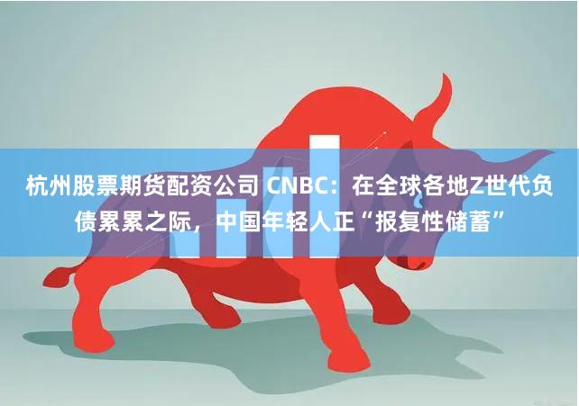 杭州股票期货配资公司 CNBC：在全球各地Z世代负债累累之际，中国年轻人正“报复性储蓄”