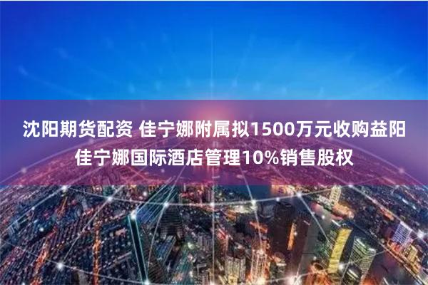 沈阳期货配资 佳宁娜附属拟1500万元收购益阳佳宁娜国际酒店管理10%销售股权