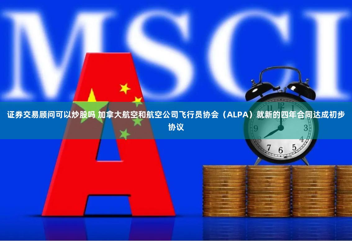 证券交易顾问可以炒股吗 加拿大航空和航空公司飞行员协会（ALPA）就新的四年合同达成初步协议