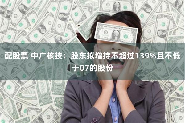 配股票 中广核技：股东拟增持不超过139%且不低于07的股份