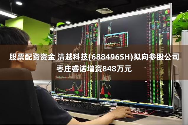 股票配资资金 清越科技(688496SH)拟向参股公司枣庄睿诺增资848万元