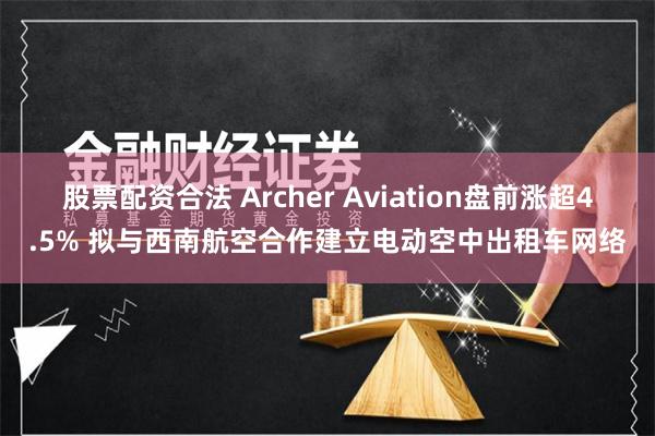 股票配资合法 Archer Aviation盘前涨超4.5% 拟与西南航空合作建立电动空中出租车网络