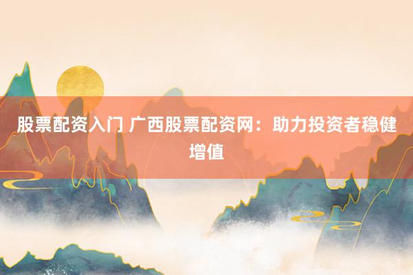 股票配资入门 广西股票配资网：助力投资者稳健增值