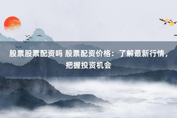 股票股票配资吗 股票配资价格：了解最新行情，把握投资机会