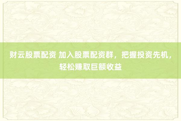 财云股票配资 加入股票配资群，把握投资先机，轻松赚取巨额收益