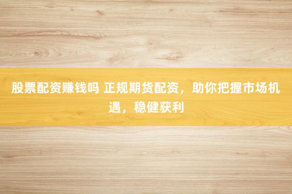 股票配资赚钱吗 正规期货配资，助你把握市场机遇，稳健获利