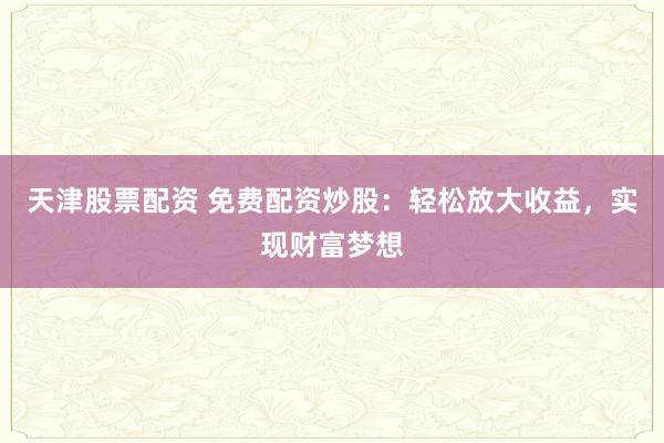 天津股票配资 免费配资炒股：轻松放大收益，实现财富梦想