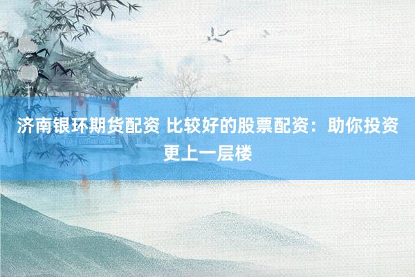 济南银环期货配资 比较好的股票配资：助你投资更上一层楼
