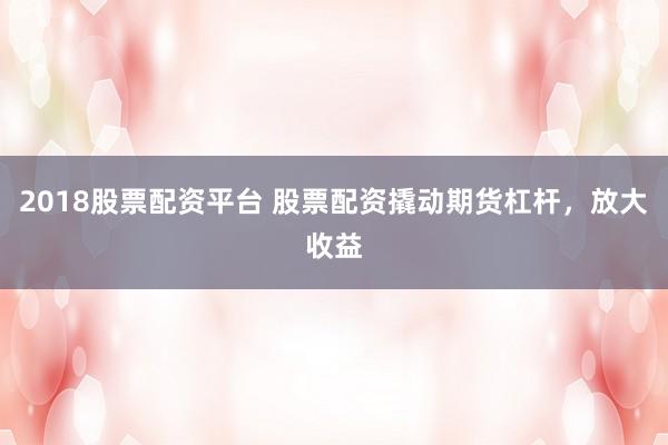 2018股票配资平台 股票配资撬动期货杠杆，放大收益