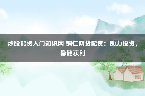 炒股配资入门知识网 铜仁期货配资：助力投资，稳健获利