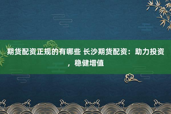 期货配资正规的有哪些 长沙期货配资：助力投资，稳健增值