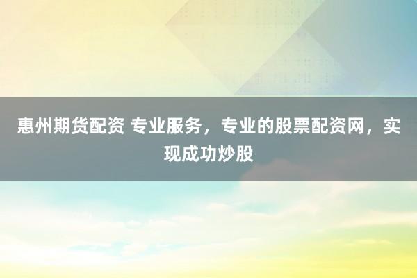 惠州期货配资 专业服务，专业的股票配资网，实现成功炒股