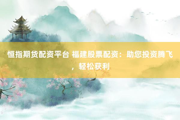 恒指期货配资平台 福建股票配资：助您投资腾飞，轻松获利