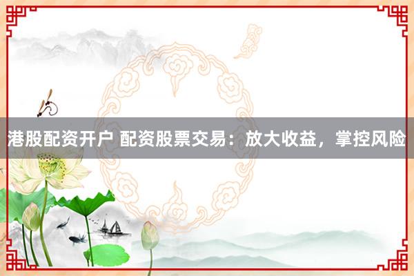 港股配资开户 配资股票交易：放大收益，掌控风险