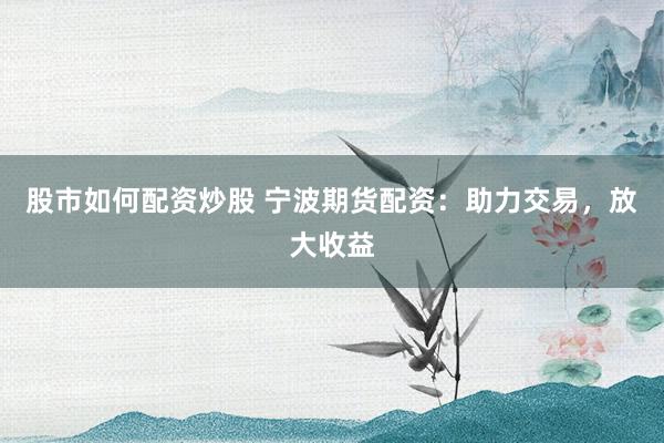 股市如何配资炒股 宁波期货配资：助力交易，放大收益