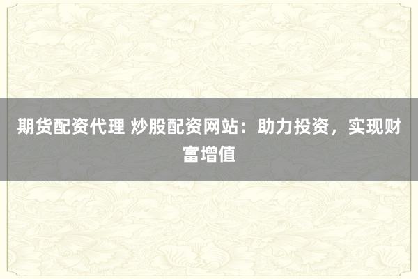 期货配资代理 炒股配资网站：助力投资，实现财富增值