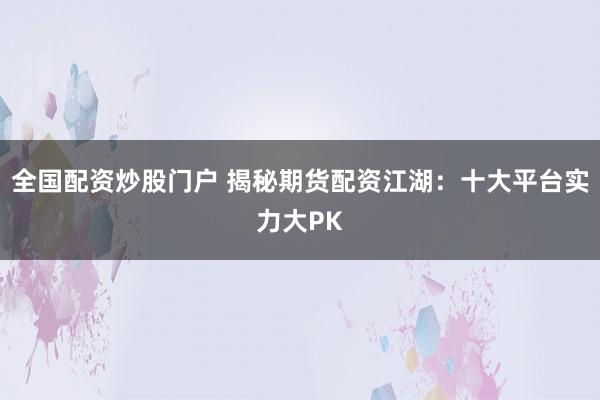 全国配资炒股门户 揭秘期货配资江湖：十大平台实力大PK