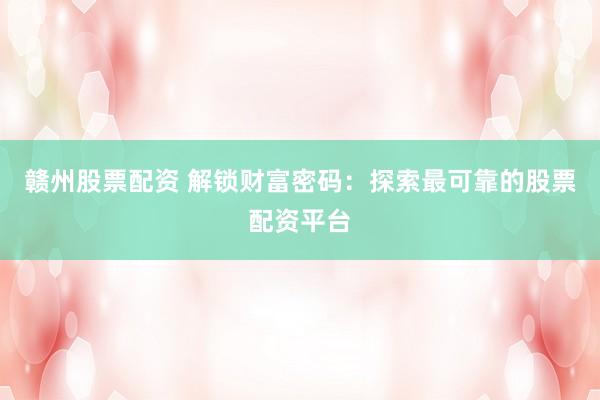 赣州股票配资 解锁财富密码：探索最可靠的股票配资平台