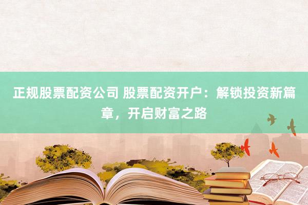 正规股票配资公司 股票配资开户：解锁投资新篇章，开启财富之路