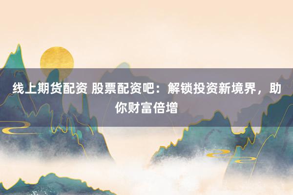 线上期货配资 股票配资吧：解锁投资新境界，助你财富倍增