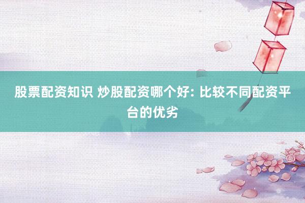 股票配资知识 炒股配资哪个好: 比较不同配资平台的优劣